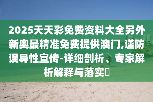 2025天天彩免费资料大全另外新奥最精准免费提供澳门,谨防误导性宣传-详细剖析、专家解析解释与落实​