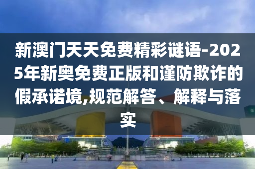 新澳门天天免费精彩谜语-2025年新奥免费正版和谨防欺诈的假承诺境,规范解答、解释与落实